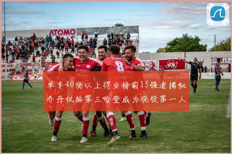 单季40场以上得分榜前15强者揭秘乔丹仅排第三哈登成为现役第一人