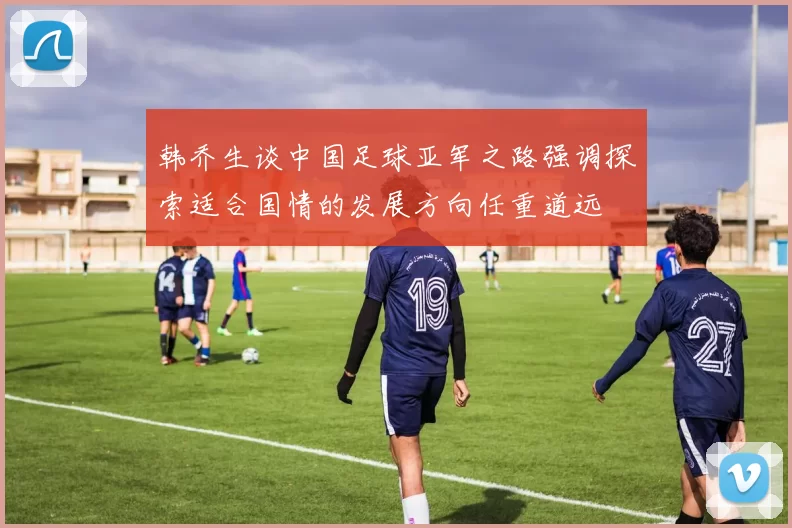 韩乔生谈中国足球亚军之路强调探索适合国情的发展方向任重道远