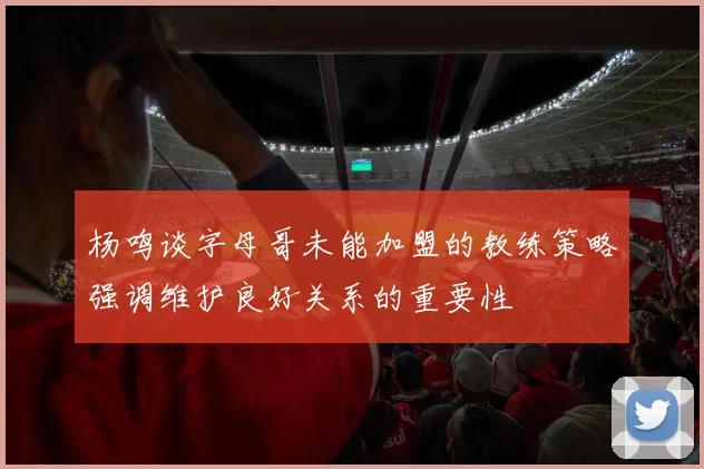 杨鸣谈字母哥未能加盟的教练策略强调维护良好关系的重要性