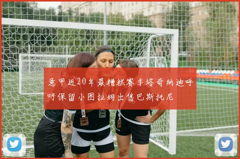 意甲近20年最糟糕赛季塔奇纳迪呼吁保留小图拉姆出售巴斯托尼