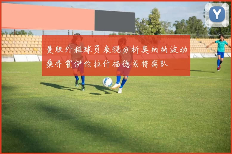 曼联外租球员表现分析奥纳纳波动桑乔霍伊伦拉什福德或将离队