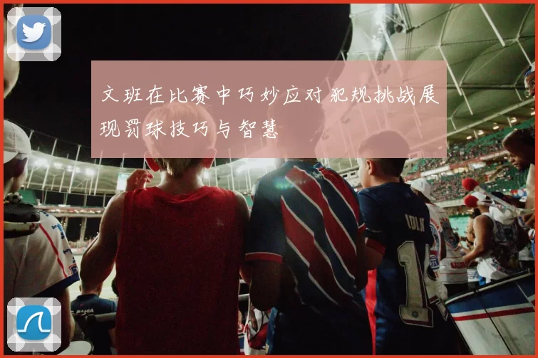 文班在比赛中巧妙应对犯规挑战展现罚球技巧与智慧