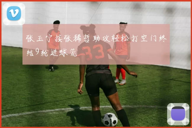 张玉宁接张稀哲助攻轻松打空门终结9轮进球荒