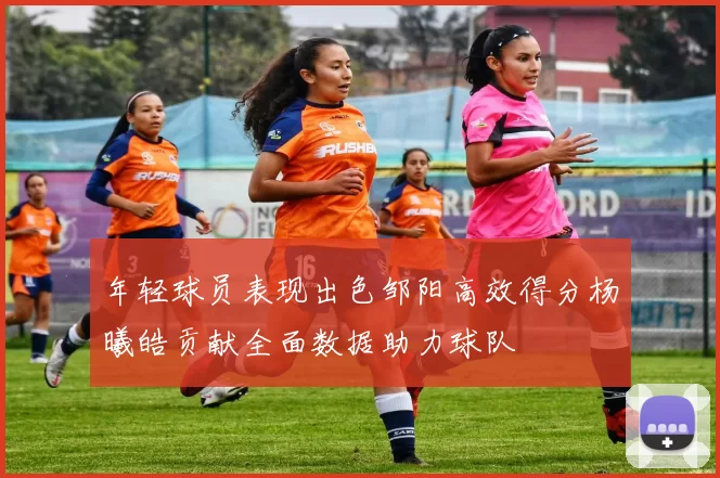 年轻球员表现出色邹阳高效得分杨曦皓贡献全面数据助力球队