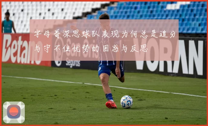 字母哥深思球队表现为何总是追分与守不住优势的困惑与反思