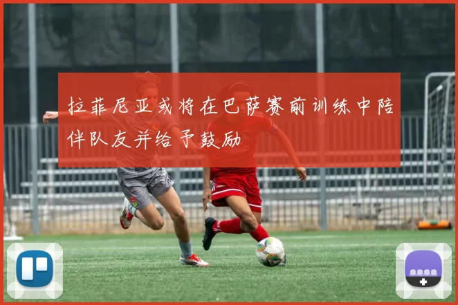 拉菲尼亚或将在巴萨赛前训练中陪伴队友并给予鼓励