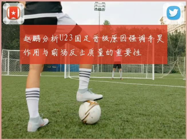 赵鹏分析U23国足晋级原因强调李昊作用与前场反击质量的重要性