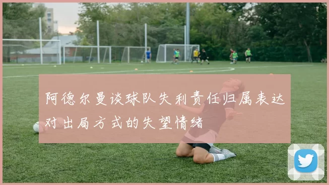 阿德尔曼谈球队失利责任归属表达对出局方式的失望情绪