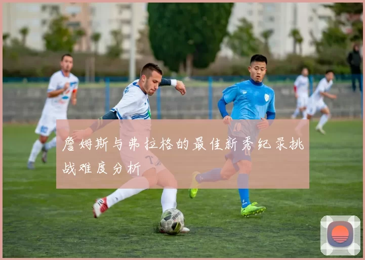 詹姆斯与弗拉格的最佳新秀纪录挑战难度分析